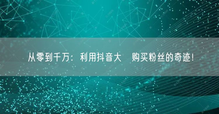 从零到千万：利用抖音大陸购买粉丝的奇迹！