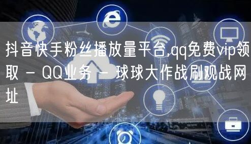 抖音快手粉丝播放量平台,qq免费vip领取 - QQ业务 - 球球大作战刷观战网