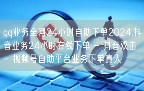 qq业务全网24小时自助下单2024,抖音业务24小时在线下单 - 抖音双击 -