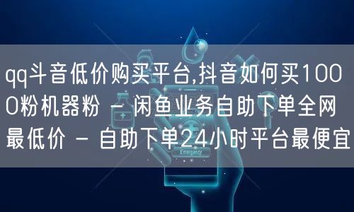 qq斗音低价购买平台,抖音如何买1000粉机器粉 - 闲鱼业务自助下单全网最低价