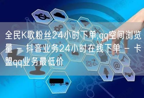 全民K歌粉丝24小时下单,qq空间浏览量 - 抖音业务24小时在线下单 - 卡盟