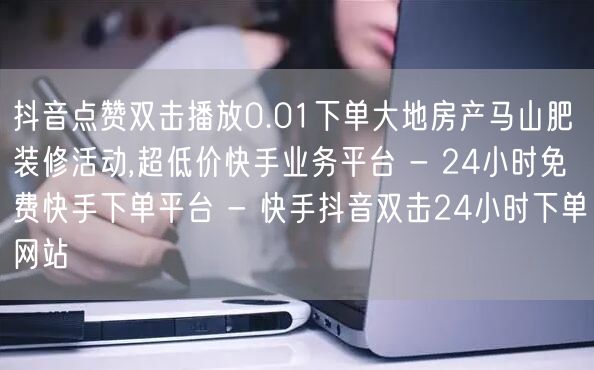 抖音点赞双击播放0.01下单大地房产马山肥装修活动,超低价快手业务平台 - 24