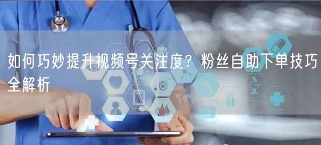 如何巧妙提升视频号关注度？粉丝自助下单技巧全解析