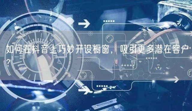 如何在抖音上巧妙开设橱窗，吸引更多潜在客户？