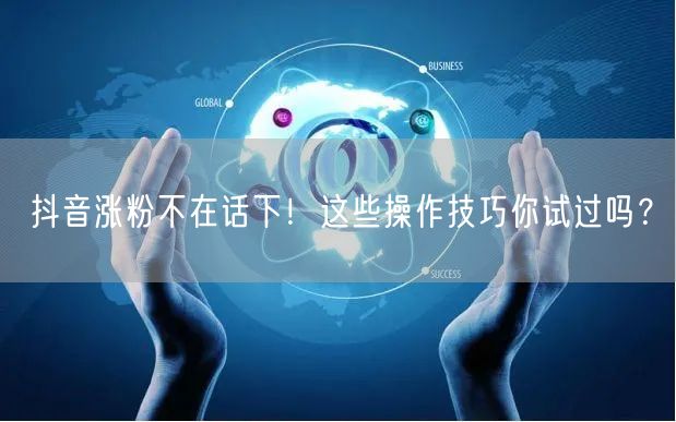 抖音涨粉不在话下！这些操作技巧你试过吗？