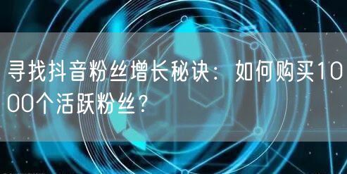 寻找抖音粉丝增长秘诀：如何购买1000个活跃粉丝？
