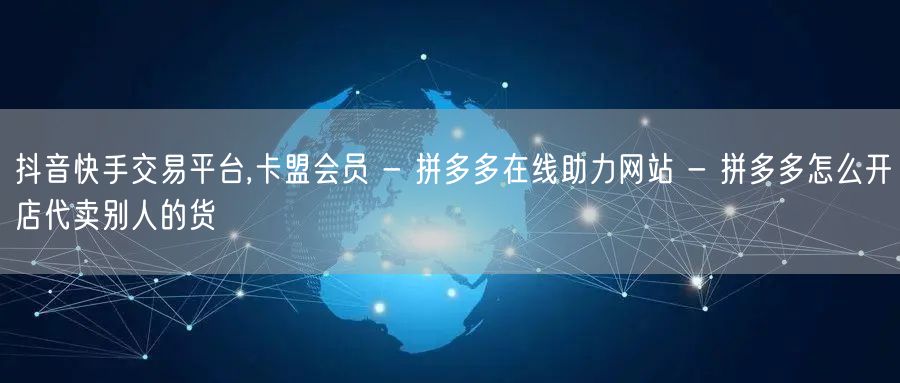 抖音快手交易平台,卡盟会员 - 拼多多在线助力网站 - 拼多多怎么开店代卖别人的