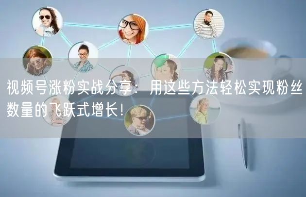视频号涨粉实战分享：用这些方法轻松实现粉丝数量的飞跃式增长！