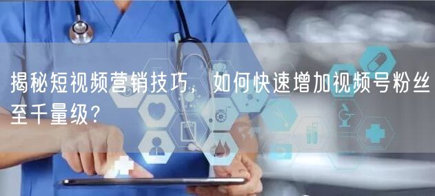 揭秘短视频营销技巧，如何快速增加视频号粉丝至千量级？