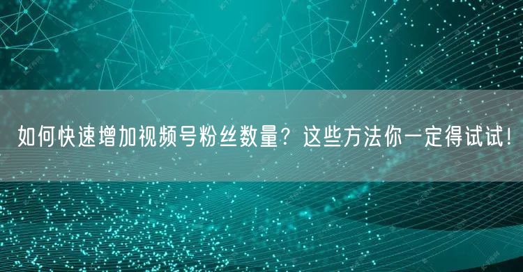 如何快速增加视频号粉丝数量？这些方法你一定得试试！
