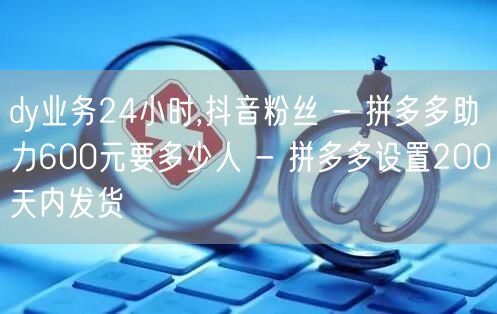 dy业务24小时,抖音粉丝 - 拼多多助力600元要多少人 - 拼多多设置200