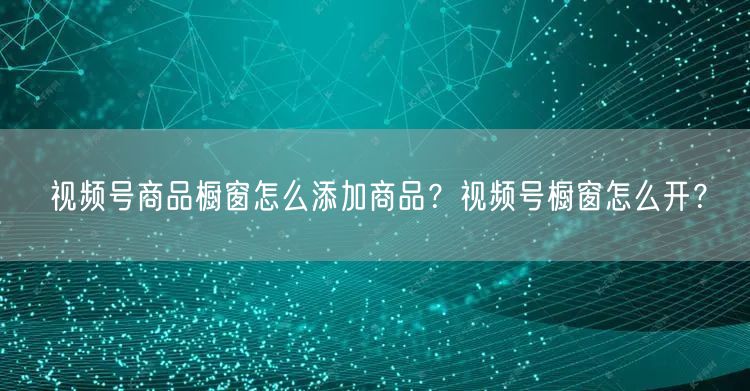 视频号商品橱窗怎么添加商品？视频号橱窗怎么开？