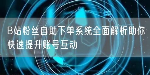 B站粉丝自助下单系统全面解析助你快速提升账号互动