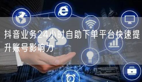 抖音业务24小时自助下单平台快速提升账号影响力