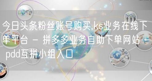今日头条粉丝账号购买,ks业务在线下单平台 - 拼多多业务自助下单网站 - pd