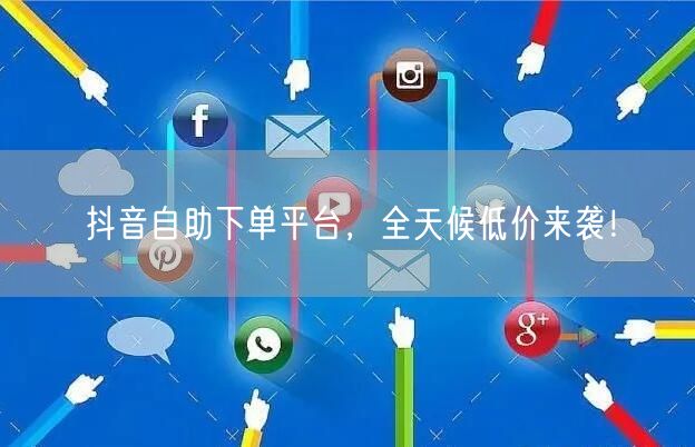 抖音自助下单平台，全天候低价来袭！