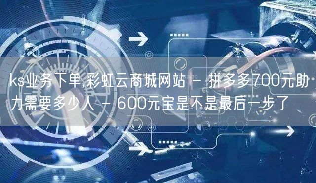 ks业务下单,彩虹云商城网站 - 拼多多700元助力需要多少人 - 600元宝是