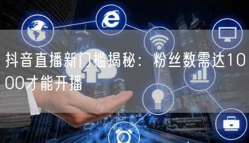 抖音直播新门槛揭秘：粉丝数需达1000才能开播