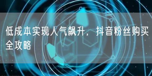 低成本实现人气飙升，抖音粉丝购买全攻略