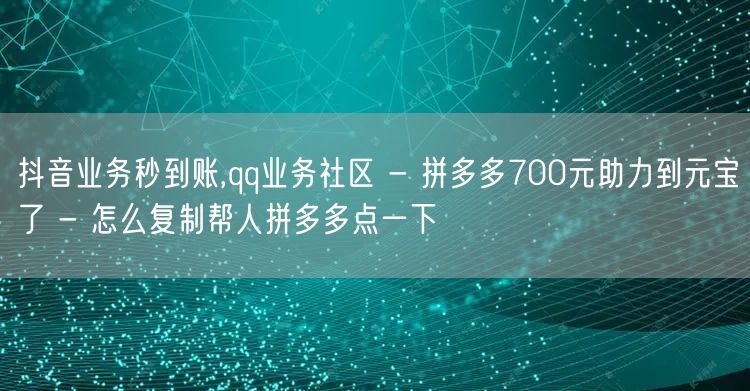 抖音业务秒到账,qq业务社区 - 拼多多700元助力到元宝了 - 怎么复制帮人拼