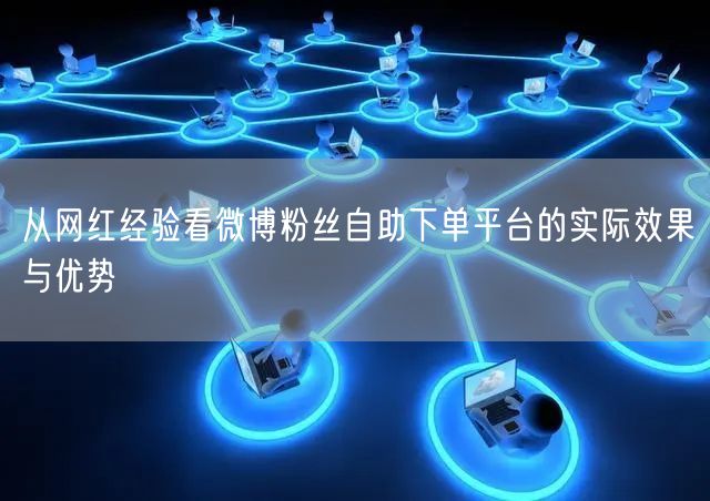 从网红经验看微博粉丝自助下单平台的实际效果与优势