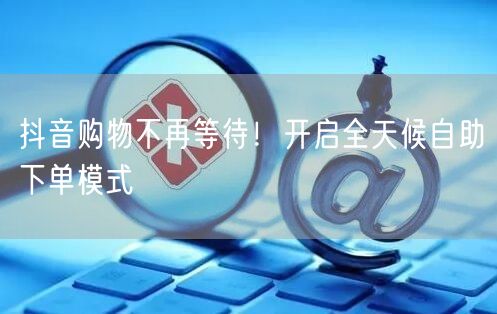 抖音购物不再等待！开启全天候自助下单模式