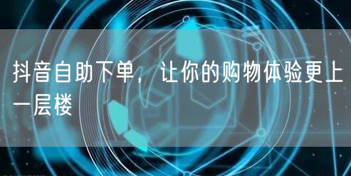抖音自助下单，让你的购物体验更上一层楼