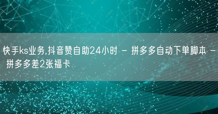 快手ks业务,抖音赞自助24小时 - 拼多多自动下单脚本 - 拼多多差2张福卡