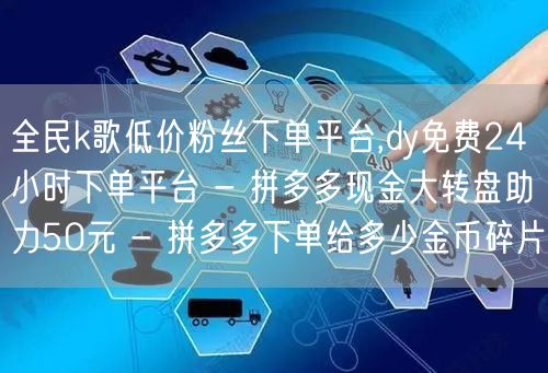 全民k歌低价粉丝下单平台,dy免费24小时下单平台 - 拼多多现金大转盘助力50