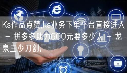 Ks作品点赞,ks业务下单平台直接进入 - 拼多多助力600元要多少人 - 龙泉
