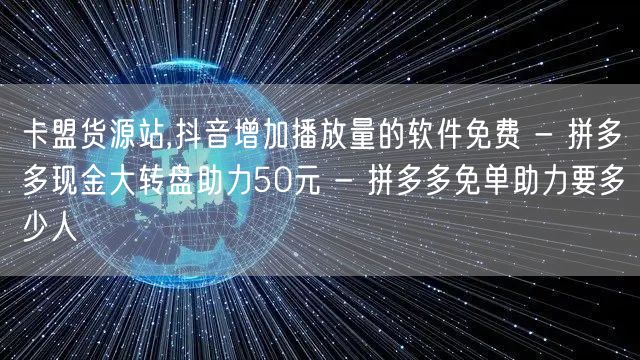 卡盟货源站,抖音增加播放量的软件免费 - 拼多多现金大转盘助力50元 - 拼多多